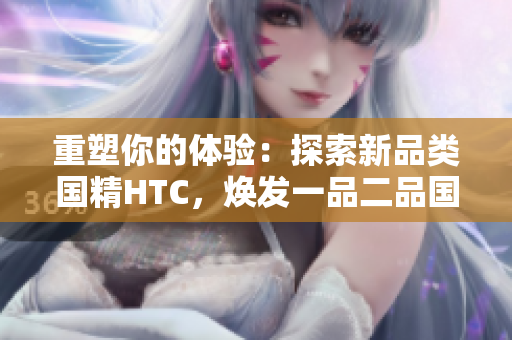 重塑你的體驗：探索新品類國精HTC，煥發(fā)一品二品國精的活力