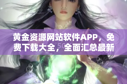 黃金資源網(wǎng)站軟件APP，免費(fèi)下載大全，全面匯總最新熱門(mén)應(yīng)用