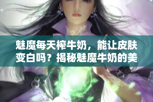 魅魔每天榨牛奶，能讓皮膚變白嗎？揭秘魅魔牛奶的美白功效