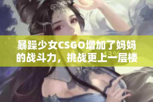 暴躁少女CSGO增加了媽媽的戰(zhàn)斗力，挑戰(zhàn)更上一層樓