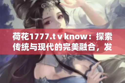 荷花1777.tⅴknow：探索傳統(tǒng)與現(xiàn)代的完美融合，發(fā)現(xiàn)身心靈的和諧之美