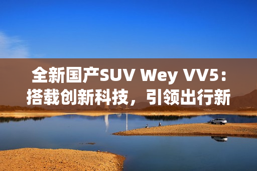 全新國(guó)產(chǎn)SUV Wey VV5：搭載創(chuàng)新科技，引領(lǐng)出行新風(fēng)尚