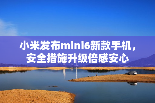 小米發(fā)布mini6新款手機，安全措施升級倍感安心