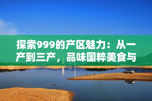 探索999的產(chǎn)區(qū)魅力：從一產(chǎn)到三產(chǎn)，品味國(guó)粹美食與文化