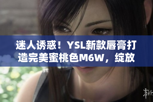 迷人誘惑！YSL新款唇膏打造完美蜜桃色M6W，綻放自然妝容魅力