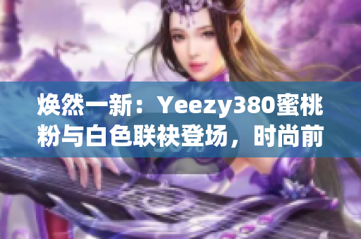 煥然一新：Yeezy380蜜桃粉與白色聯(lián)袂登場(chǎng)，時(shí)尚前沿再掀風(fēng)潮