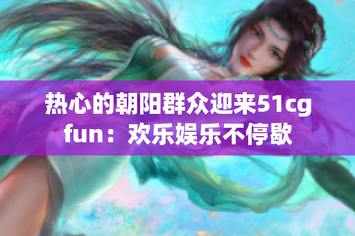 熱心的朝陽群眾迎來51cgfun：歡樂娛樂不停歇