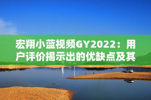 宏翔小藍視頻GY2022：用戶評價揭示出的優(yōu)缺點及其影響