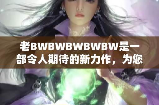 老BWBWBWBWBW是一部令人期待的新力作，為您帶來全新驚喜。