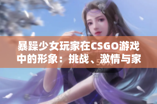 暴躁少女玩家在CSGO游戲中的形象：挑戰(zhàn)、激情與家庭教育