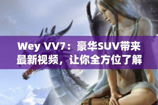 Wey VV7：豪華SUV帶來最新視頻，讓你全方位了解這款霸道座駕！