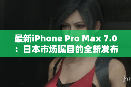 最新iPhone Pro Max 7.0：日本市場矚目的全新發(fā)布