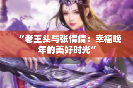 “老王頭與張倩倩：幸福晚年的美好時光”