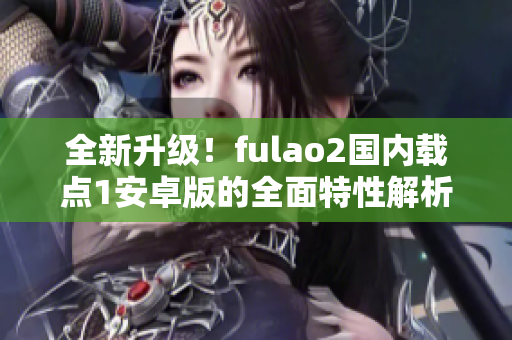 全新升級！fulao2國內(nèi)載點1安卓版的全面特性解析，讓你感受全新體驗！