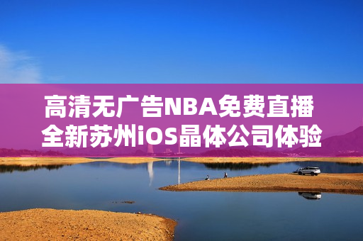 高清無(wú)廣告NBA免費(fèi)直播 全新蘇州iOS晶體公司體驗(yàn)公眾號(hào)