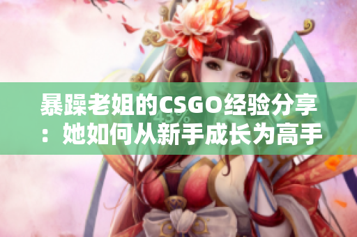 暴躁老姐的CSGO經驗分享：她如何從新手成長為高手的秘訣