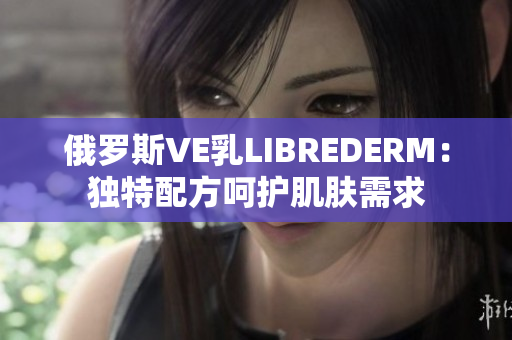 俄羅斯VE乳LIBREDERM：獨特配方呵護(hù)肌膚需求