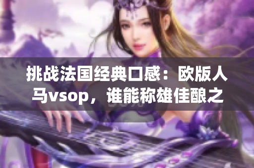 挑戰(zhàn)法國經(jīng)典口感：歐版人馬vsop，誰能稱雄佳釀之爭？