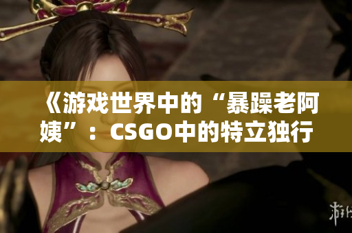 《游戲世界中的“暴躁老阿姨”：CSGO中的特立獨(dú)行角色探析》