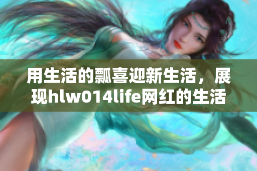 用生活的瓢喜迎新生活，展現(xiàn)hlw014life網(wǎng)紅的生活點(diǎn)滴