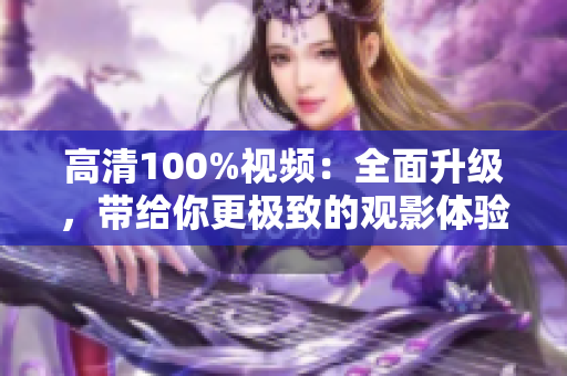 高清100%視頻：全面升級(jí)，帶給你更極致的觀影體驗(yàn)