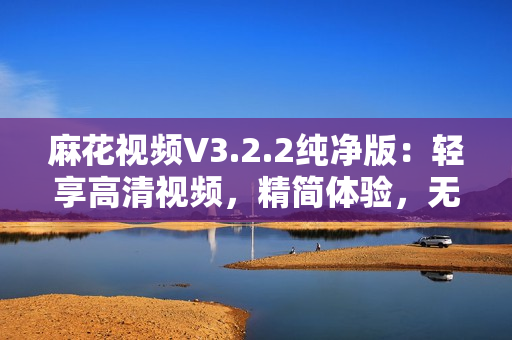 麻花視頻V3.2.2純凈版：輕享高清視頻，精簡體驗，無廣告干擾