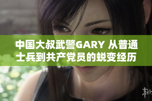 中國(guó)大叔武警GARY 從普通士兵到共產(chǎn)黨員的蛻變經(jīng)歷