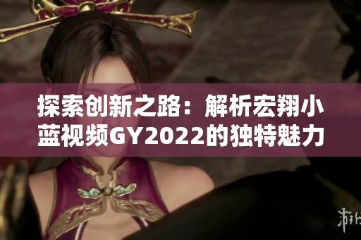 探索創(chuàng)新之路：解析宏翔小藍視頻GY2022的獨特魅力與特色