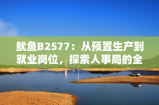 魷魚B2577：從預(yù)置生產(chǎn)到就業(yè)崗位，探索人事局的全新舉措