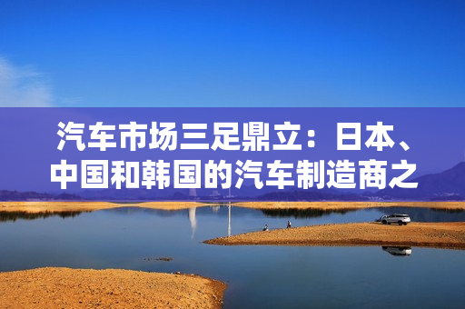 汽車市場(chǎng)三足鼎立：日本、中國(guó)和韓國(guó)的汽車制造商之爭(zhēng)