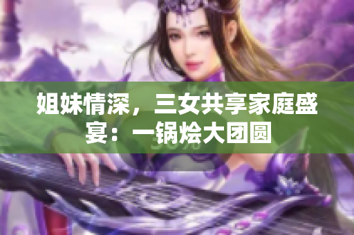 姐妹情深，三女共享家庭盛宴：一鍋燴大團圓