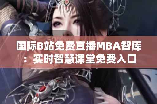 國際B站免費直播MBA智庫：實時智慧課堂免費入口