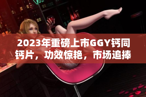 2023年重磅上市GGY鈣同鈣片，功效驚艷，市場追捧