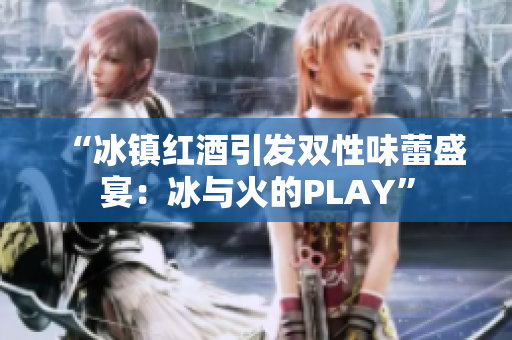 “冰鎮(zhèn)紅酒引發(fā)雙性味蕾盛宴：冰與火的PLAY”