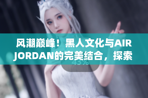 風(fēng)潮巔峰！黑人文化與AIRJORDAN的完美結(jié)合，探索潮流魅力