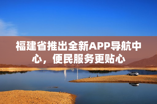 福建省推出全新APP導航中心，便民服務更貼心