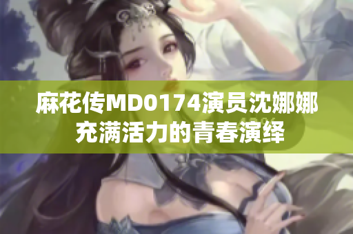 麻花傳MD0174演員沈娜娜 充滿活力的青春演繹