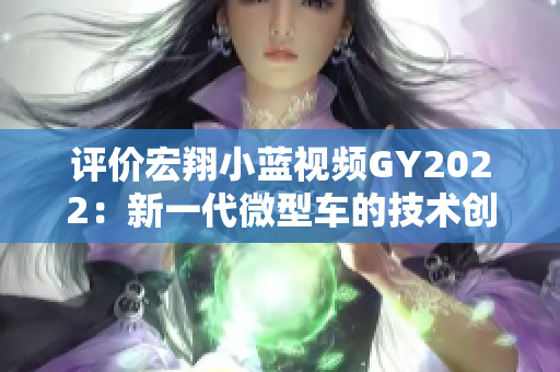 評(píng)價(jià)宏翔小藍(lán)視頻GY2022：新一代微型車的技術(shù)創(chuàng)新與駕駛體驗(yàn)