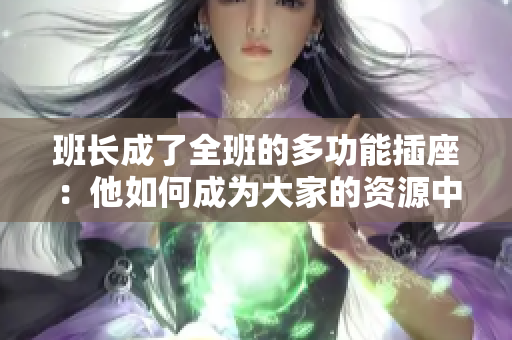 班長(zhǎng)成了全班的多功能插座：他如何成為大家的資源中心和溝通橋梁  