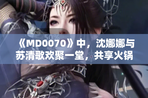 《MD0070》中，沈娜娜與蘇清歌歡聚一堂，共享火鍋盛宴