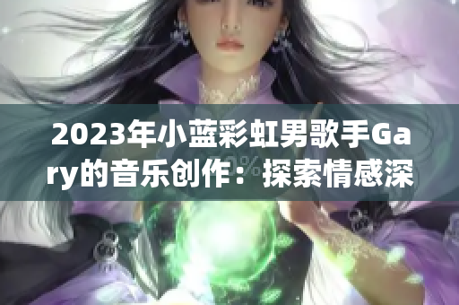 2023年小藍(lán)彩虹男歌手Gary的音樂(lè)創(chuàng)作：探索情感深處的旋律與詩(shī)意