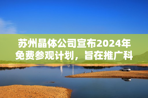 蘇州晶體公司宣布2024年免費(fèi)參觀計(jì)劃，旨在推廣科技創(chuàng)新及晶體技術(shù)