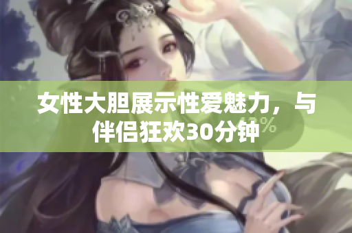 女性大膽展示性愛魅力，與伴侶狂歡30分鐘