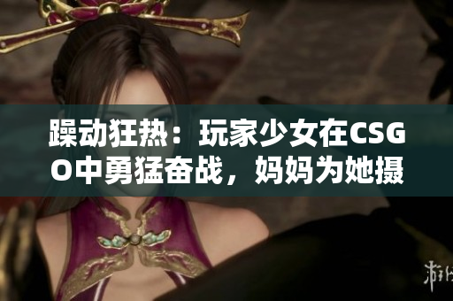 躁動狂熱：玩家少女在CSGO中勇猛奮戰(zhàn)，媽媽為她攝制精彩瞬間