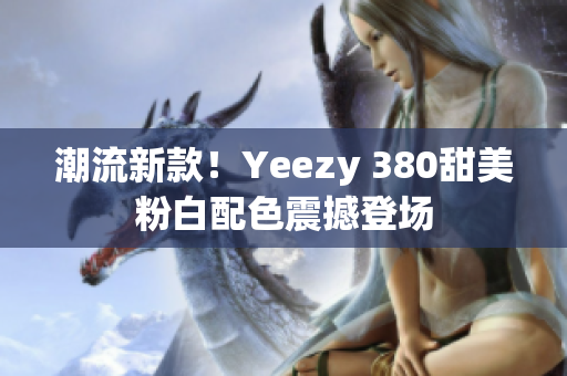 潮流新款！Yeezy 380甜美粉白配色震撼登場(chǎng)