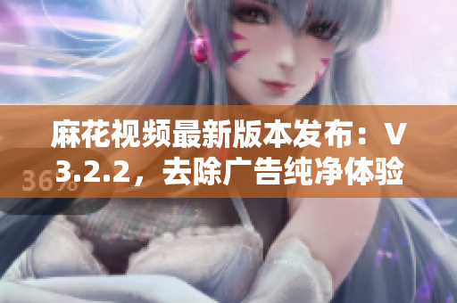 麻花視頻最新版本發(fā)布：V3.2.2，去除廣告純凈體驗(yàn)。