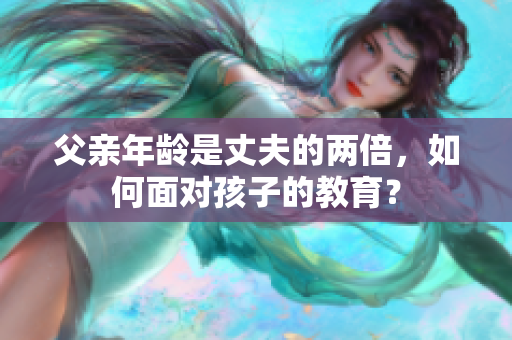 父親年齡是丈夫的兩倍，如何面對(duì)孩子的教育？