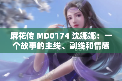 麻花傳 MD0174 沈娜娜：一個(gè)故事的主線、副線和情感共鳴