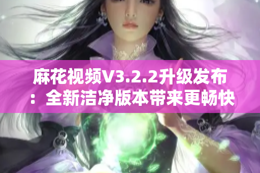 麻花視頻V3.2.2升級發(fā)布：全新潔凈版本帶來更暢快觀影體驗