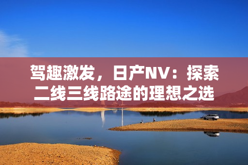 駕趣激發(fā)，日產(chǎn)NV：探索二線三線路途的理想之選